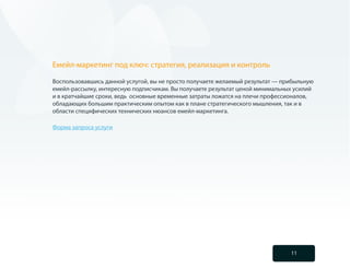 Емейл-маркетинг под ключ: стратегия, реализация и контроль

Воспользовавшись данной услугой, вы не просто получаете желаемый результат — прибыльную
емейл-рассылку, интересную подписчикам. Вы получаете результат ценой минимальных усилий
и в кратчайшие сроки, ведь основные временные затраты ложатся на плечи профессионалов,
обладающих большим практическим опытом как в плане стратегического мышления, так и в
области специфических технических нюансов емейл-маркетинга.

Форма запроса услуги




                                                                               11
 