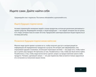 Ищите сами. Дайте найти себя

   Сформируйте лист подписки. Постоянно обновляйте и дополняйте его.


   Ищите будущих подписчиков

   Активно привлекайте внимание людей к своим продуктам, используя различные рекламные и
   промо-средства. Формируйте интерес к своей продукции — нет людей, которым она не нужна;
   есть люди, которые пока не знают об этом. Предлагайте заинтересованным лицам подписаться
   на вашу рассылку.


   Позвольте будущим подписчикам найти вас

   Многие люди тратят время и усилия на то, чтобы получить доступ к интересующей их
   информации об определенных продуктах и услугах. Их интерес уже сформирован, они
   опрашивают друзей и знакомых, используют поисковые системы — все ради того, чтобы найти
   вас и купить ваш продукт. Не прячьтесь от них. Позаботьтесь о том, чтобы вас было легко найти.
   Позаботьтесь о том, чтобы люди могли легко сделать запрос на предоставление какого-либо
   продукта. Человек, сделавший запрос — это уже подписчик. Вам останется только заручиться
   его согласием на получение ваших писем.




                                                                                          13
 