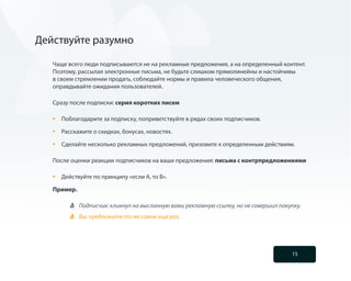 Действуйте разумно

   Чаще всего люди подписываются не на рекламные предложения, а на определенный контент.
   Поэтому, рассылая электронные письма, не будьте слишком прямолинейны и настойчивы
   в своем стремлении продать, соблюдайте нормы и правила человеческого общения,
   оправдывайте ожидания пользователей.

   Сразу после подписки: серия коротких писем

   •	   Поблагодарите за подписку, поприветствуйте в рядах своих подписчиков.

   •	   Расскажите о скидках, бонусах, новостях.

   •	   Сделайте несколько рекламных предложений, призовите к определенным действиям.

   После оценки реакции подписчиков на ваши предложения: письма с контрпредложениями

   •	   Действуйте по принципу «если А, то В».

   Пример.

              Подписчик: кликнул на высланную вами рекламную ссылку, но не совершил покупку.
              Вы: предложите то же самое еще раз.




                                                                                        15
 