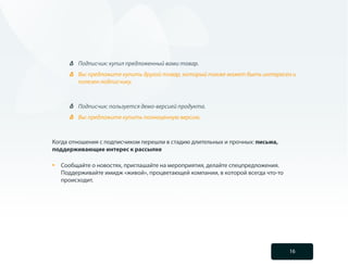 Подписчик: купил предложенный вами товар.
          Вы: предложите купить другой товар, который также может быть интересен и
          полезен подписчику.



          Подписчик: пользуется демо-версией продукта.
          Вы: предложите купить полноценную версию.



Когда отношения с подписчиком перешли в стадию длительных и прочных: письма,
поддерживающие интерес к рассылке

•	   Сообщайте о новостях, приглашайте на мероприятия, делайте спецпредложения.
     Поддерживайте имидж «живой», процветающей компании, в которой всегда что-то
     происходит.




                                                                                   16
 