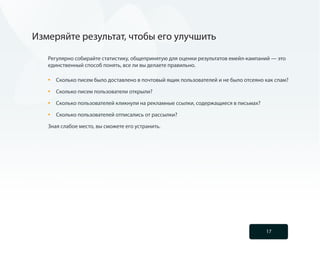 Измеряйте результат, чтобы его улучшить

   Регулярно собирайте статистику, общепринятую для оценки результатов емейл-кампаний — это
   единственный способ понять, все ли вы делаете правильно.

   •	   Сколько писем было доставлено в почтовый ящик пользователей и не было отсеяно как спам?

   •	   Сколько писем пользователи открыли?

   •	   Сколько пользователей кликнули на рекламные ссылки, содержащиеся в письмах?

   •	   Сколько пользователей отписались от рассылки?

   Зная слабое место, вы сможете его устранить.




                                                                                      17
 