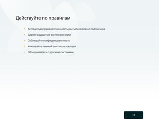 Действуйте по правилам

   •	   Всегда поддерживайте ценность рассылки в глазах подписчика

   •	   Дарите ощущение эксклюзивности

   •	   Соблюдайте конфиденциальность

   •	   Учитывайте личный опыт пользователя

   •	   Объединяйтесь с другими системами




                                                                     18
 