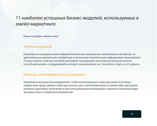 11 наиболее успешных бизнес-моделей, используемых в
емейл-маркетинге

   Какая подойдет именно вам?


   Платная подписка

   Несмотря на кажущееся разнообразие бесплатных материалов, выложенных в интернете, за
   действительно уникальную, интересную и актуальную тематическую информацию пользователи
   готовы платить. Если вы способны регулярно генерировать высококачественный контент,
   способный вызвать и поддерживать интерес пользователей, не стесняйтесь брать за это деньги.


   Реклама, оплачиваемая за размещение

   Привлеките внешних рекламодателей, чтобы монетизировать свою рассылку. Если ваши
   подписчики представляют собой достаточно узко таргетированную по каким-либо признакам
   целевую аудиторию, включение в рассылку рекламных материалов сторонних компаний будет
   выгодно и вам, и самим рекламодателям.




                                                                                      19
 
