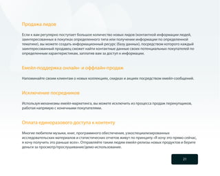 Продажа лидов

Если к вам регулярно поступает большое количество новых лидов (контактной информации людей,
заинтересованных в покупках определенного типа или получении информации по определенной
тематике), вы можете создать информационный ресурс (базу данных), посредством которого каждый
заинтересованный продавец сможет найти контактные данные своих потенциальных покупателей по
определенным характеристикам, заплатив вам за доступ к информации.


Емейл-поддержка онлайн- и оффлайн-продаж

Напоминайте своим клиентам о новых коллекциях, скидках и акциях посредством емейл-сообщений.


Исключение посредников

Используя механизмы емейл-маркетинга, вы можете исключить из процесса продаж перекупщиков,
работая напрямую с конечными покупателями.


Оплата единоразового доступа к контенту

Многие любители музыки, книг, программного обеспечения, узкоспециализированных
исследовательских материалов и статистических отчетов живут по принципу «Я хочу это прямо сейчас,
я хочу получить это раньше всех». Отправляйте таким людям емейл-релизы новых продуктов и берите
деньги за просмотр/прослушивание/демо-использование.


                                                                                         21
 