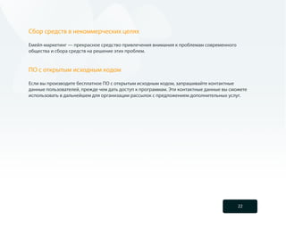 Сбор средств в некоммерческих целях

Емейл-маркетинг — прекрасное средство привлечения внимания к проблемам современного
общества и сбора средств на решение этих проблем.


ПО с открытым исходным кодом

Если вы производите бесплатное ПО с открытым исходным кодом, запрашивайте контактные
данные пользователей, прежде чем дать доступ к программам. Эти контактные данные вы сможете
использовать в дальнейшем для организации рассылок с предложением дополнительных услуг.




                                                                                       22
 