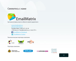 Свяжитесь с нами



             EmailMatrix
Аутсорсинговые услуги в области емейл-маркетинга

     www.emailmatrix.ru
     info@emailmatrix.ru
     Телефон/факс: (495) 971-33-78
     г. Москва, ул. Серафимовича, д. 2, оф. 237 а
         EmailMatrix в Facebook
         EmailMatrix в Twitter

Технологические партнеры компании




Партнеры компании




                                                    23
 