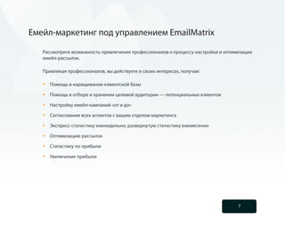 Емейл-маркетинг под управлением EmailMatrix

   Рассмотрите возможность привлечения профессионалов к процессу настройки и оптимизации
   емейл-рассылок.

   Привлекая профессионалов, вы действуете в своих интересах, получая:

   •	   Помощь в наращивании клиентской базы

   •	   Помощь в отборе и хранении целевой аудитории — потенциальных клиентов

   •	   Настройку емейл-кампаний «от и до»

   •	   Согласование всех аспектов с вашим отделом маркетинга

   •	   Экспресс-статистику еженедельно, развернутую статистику ежемесячно

   •	   Оптимизацию рассылок

   •	   Статистику по прибыли

   •	   Увеличение прибыли




                                                                                  7
 