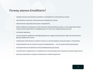 Почему именно EmailMatrix?

   •	   профессиональный уровень дизайна и копирайтинга электронных писем;

   •	   максимально высокие показатели доставляемости писем;

   •	   обеспечение хорошей репутации отправителя;

   •	   более глубокое понимание статистических показателей рассылки, и, как следствие, более
        осмысленные действия по модификации тех или иных параметров рассылки;

   •	   экономия времени;

   •	   использование наиболее квалифицированных кадров для решения задач без увеличения
        фонда заработной платы;

   •	   повышение собственных знаний и опыта за счет регулярных консультаций с экспертами;

   •	   концентрация сил на стратегическом планировании — не на технической реализации;

   •	   неограниченные возможности масштабирования рассылок;

   •	   спокойствие и уверенность в правильности организации всех процессов емейл-маркетинга;

   •	   высокая окупаемость средств, вложенных в емейл-маркетинг.




                                                                                         8
 