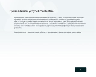 Нужны ли вам услуги EmailMatrix?

   Привлечение компании EmailMatrix может быть полезно в самых разных ситуациях. Вы готовы
   привлечь аутсорсинговую компанию для оказания полного спектра услуг или вам нужны
   только консультации по отдельным вопросам емейл-маркетинга, у вас есть собственная база
   подписчиков или вы хотите получить помощь в наработке такой базы — специалисты компании
   помогут вам на любом этапе планирования, организации или модификации процессов емейл-
   рассылок.

   Компания также с удовольствием работает с рекламными и маркетинговыми агентствами.




                                                                                   9
 