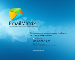 EmailMatrix
Аутсорсинговые услуги в области емейл-маркетинга




                                  Емейл-маркетинг под управлением EmailMatrix:
                                  путь к увеличению прибыли
                                          телефон/факс:

                                       (495) 971-33-78
                                       ООО «Ризенап»
                                       г. Москва, ул. Серафимовича, д. 2, оф. 237 а


                                       info@emailmatrix.ru
 