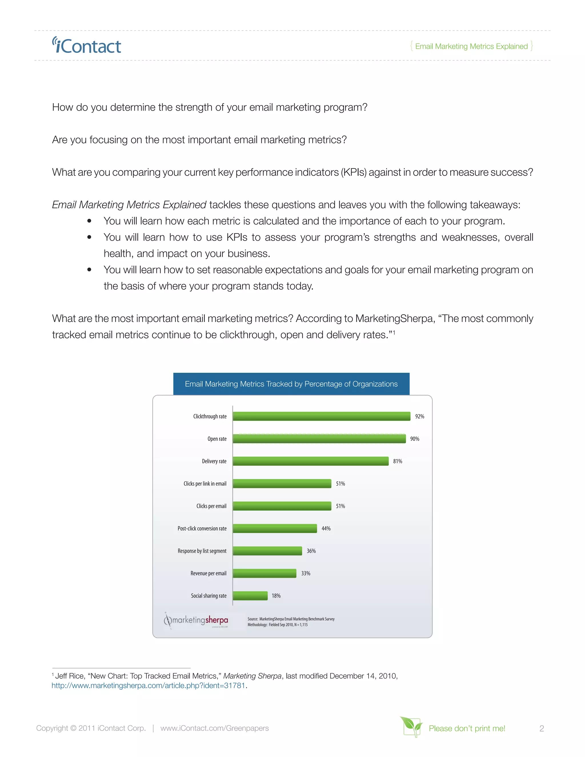 { Email Marketing Metrics Explained }




    How do you determine the strength of your email marketing program?


    Are you focusing on the most important email marketing metrics?


    What are you comparing your current key performance indicators (KPIs) against in order to measure success?


    Email Marketing Metrics Explained tackles these questions and leaves you with the following takeaways:
              •	 You will learn how each metric is calculated and the importance of each to your program.
              •	 You will learn how to use KPIs to assess your program’s strengths and weaknesses, overall
                   health, and impact on your business.
              •	 You will learn how to set reasonable expectations and goals for your email marketing program on
                   the basis of where your program stands today.


    What are the most important email marketing metrics? According to MarketingSherpa, “The most commonly
    tracked email metrics continue to be clickthrough, open and delivery rates.”1



                                            Email Marketing Metrics Tracked by Percentage of Organizations



                                                 Clickthrough rate                                                                             92%


                                                         Open rate                                                                            90%


                                                      Delivery rate                                                                     81%


                                            Clicks per link in email                                                              51%


                                                   Clicks per email                                                               51%


                                         Post-click conversion rate                                                   44%


                                         Response by list segment                                            36%


                                               Revenue per email                                         33%


                                                Social sharing rate                   18%


                                                                       Source: MarketingSherpa Email Marketing Benchmark Survey
                                                                       Methodology: Fielded Sep 2010, N = 1,115




    1
     Jeff Rice, “New Chart: Top Tracked Email Metrics,” Marketing Sherpa, last modified December 14, 2010,
    http://www.marketingsherpa.com/article.php?ident=31781.




Copyright © 2011 iContact Corp. | www.iContact.com/Greenpapers                                                                                       Please don’t print me!           2
 