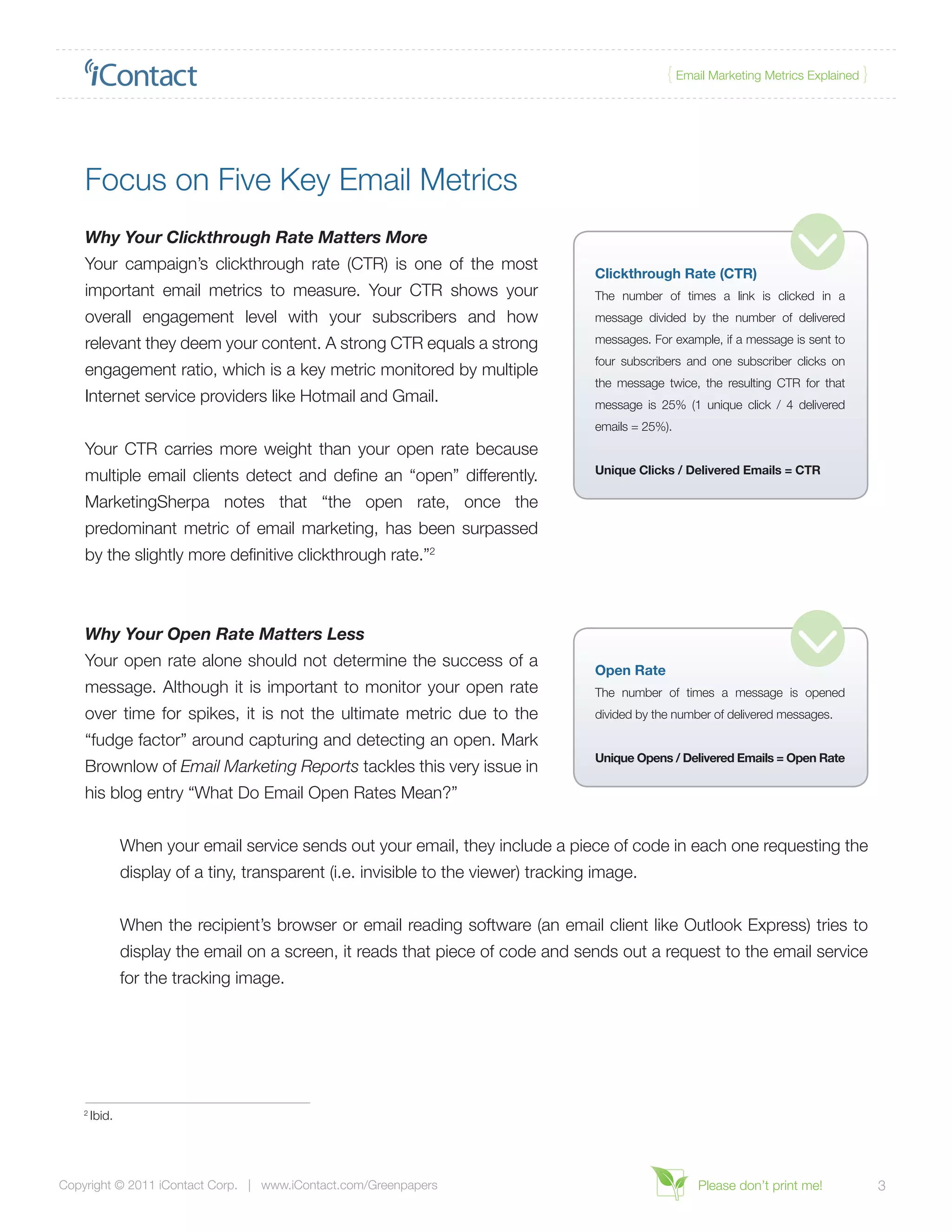 { Email Marketing Metrics Explained }




    Focus on Five Key Email Metrics
    Why Your Clickthrough Rate Matters More
    Your campaign’s clickthrough rate (CTR) is one of the most
                                                                                      Clickthrough Rate (CTR)
    important email metrics to measure. Your CTR shows your                           The number of times a link is clicked in a
    overall engagement level with your subscribers and how                            message divided by the number of delivered

    relevant they deem your content. A strong CTR equals a strong                     messages. For example, if a message is sent to
                                                                                      four subscribers and one subscriber clicks on
    engagement ratio, which is a key metric monitored by multiple
                                                                                      the message twice, the resulting CTR for that
    Internet service providers like Hotmail and Gmail.                                message is 25% (1 unique click / 4 delivered
                                                                                      emails = 25%).
    Your CTR carries more weight than your open rate because
                                                                                      Unique Clicks / Delivered Emails = CTR
    multiple email clients detect and define an “open” differently.
    MarketingSherpa notes that “the open rate, once the
    predominant metric of email marketing, has been surpassed
    by the slightly more definitive clickthrough rate.”2



    Why Your Open Rate Matters Less
    Your open rate alone should not determine the success of a
                                                                                      Open Rate
    message. Although it is important to monitor your open rate                       The number of times a message is opened
    over time for spikes, it is not the ultimate metric due to the                    divided by the number of delivered messages.

    “fudge factor” around capturing and detecting an open. Mark
                                                                                      Unique Opens / Delivered Emails = Open Rate
    Brownlow of Email Marketing Reports tackles this very issue in
    his blog entry “What Do Email Open Rates Mean?”


                When your email service sends out your email, they include a piece of code in each one requesting the
                display of a tiny, transparent (i.e. invisible to the viewer) tracking image.


                When the recipient’s browser or email reading software (an email client like Outlook Express) tries to
                display the email on a screen, it reads that piece of code and sends out a request to the email service
                for the tracking image.




    2
        Ibid.




Copyright © 2011 iContact Corp. | www.iContact.com/Greenpapers                                           Please don’t print me!            3
 