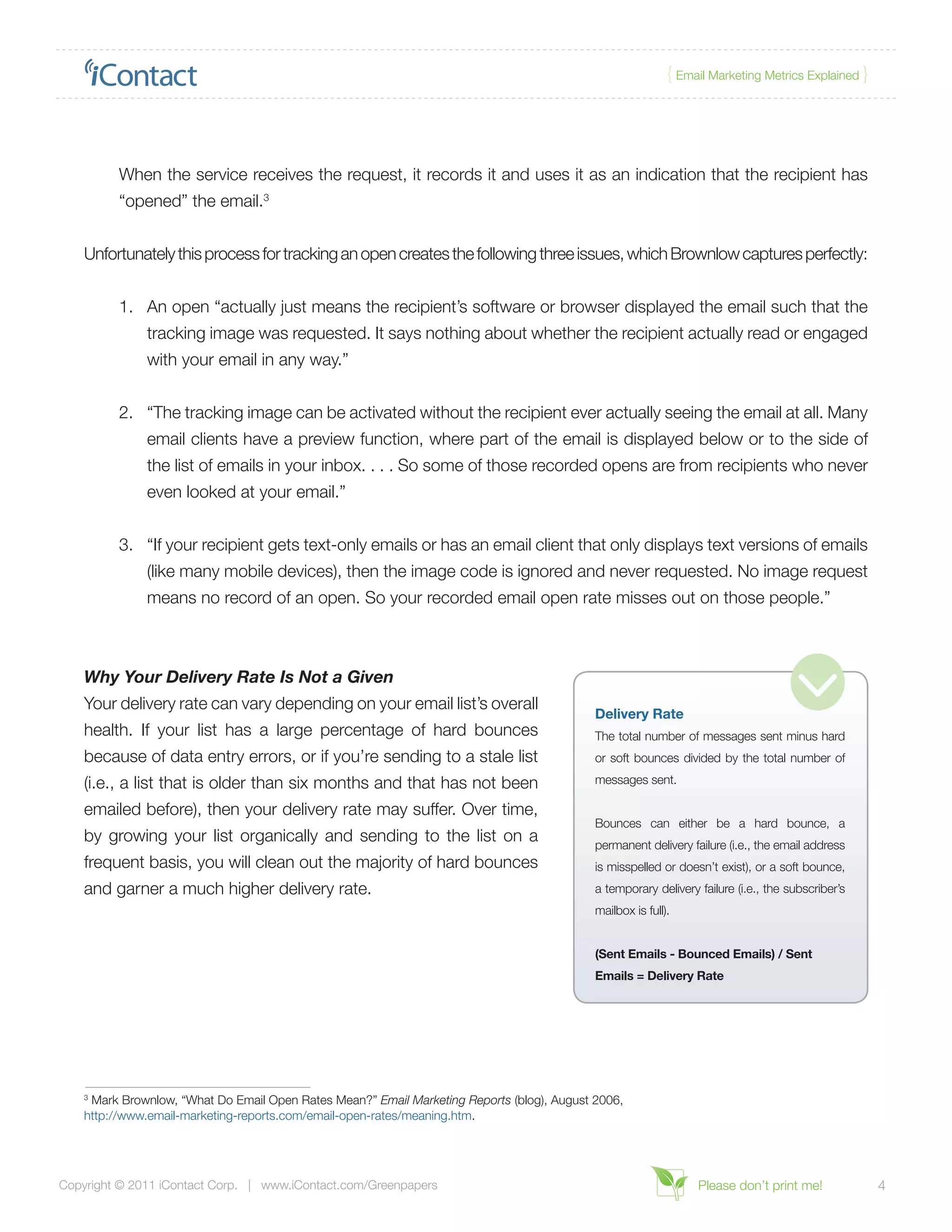 { Email Marketing Metrics Explained }




          When the service receives the request, it records it and uses it as an indication that the recipient has
          “opened” the email.3


    Unfortunately this process for tracking an open creates the following three issues, which Brownlow captures perfectly:


          1.	 An open “actually just means the recipient’s software or browser displayed the email such that the
              tracking image was requested. It says nothing about whether the recipient actually read or engaged
              with your email in any way.”


          2.	 “The tracking image can be activated without the recipient ever actually seeing the email at all. Many
              email clients have a preview function, where part of the email is displayed below or to the side of
              the list of emails in your inbox. . . . So some of those recorded opens are from recipients who never
              even looked at your email.”


          3.	 “If your recipient gets text-only emails or has an email client that only displays text versions of emails
              (like many mobile devices), then the image code is ignored and never requested. No image request
              means no record of an open. So your recorded email open rate misses out on those people.”



    Why Your Delivery Rate Is Not a Given
    Your delivery rate can vary depending on your email list’s overall
                                                                                            Delivery Rate
    health. If your list has a large percentage of hard bounces                             The total number of messages sent minus hard
    because of data entry errors, or if you’re sending to a stale list                      or soft bounces divided by the total number of

    (i.e., a list that is older than six months and that has not been                       messages sent.

    emailed before), then your delivery rate may suffer. Over time,
                                                                                            Bounces can either be a hard bounce, a
    by growing your list organically and sending to the list on a                           permanent delivery failure (i.e., the email address
    frequent basis, you will clean out the majority of hard bounces                         is misspelled or doesn’t exist), or a soft bounce,
    and garner a much higher delivery rate.                                                 a temporary delivery failure (i.e., the subscriber’s
                                                                                            mailbox is full).


                                                                                            (Sent Emails - Bounced Emails) / Sent
                                                                                            Emails = Delivery Rate




    3
     Mark Brownlow, “What Do Email Open Rates Mean?” Email Marketing Reports (blog), August 2006,
    http://www.email-marketing-reports.com/email-open-rates/meaning.htm.




Copyright © 2011 iContact Corp. | www.iContact.com/Greenpapers                                                   Please don’t print me!             4
 
