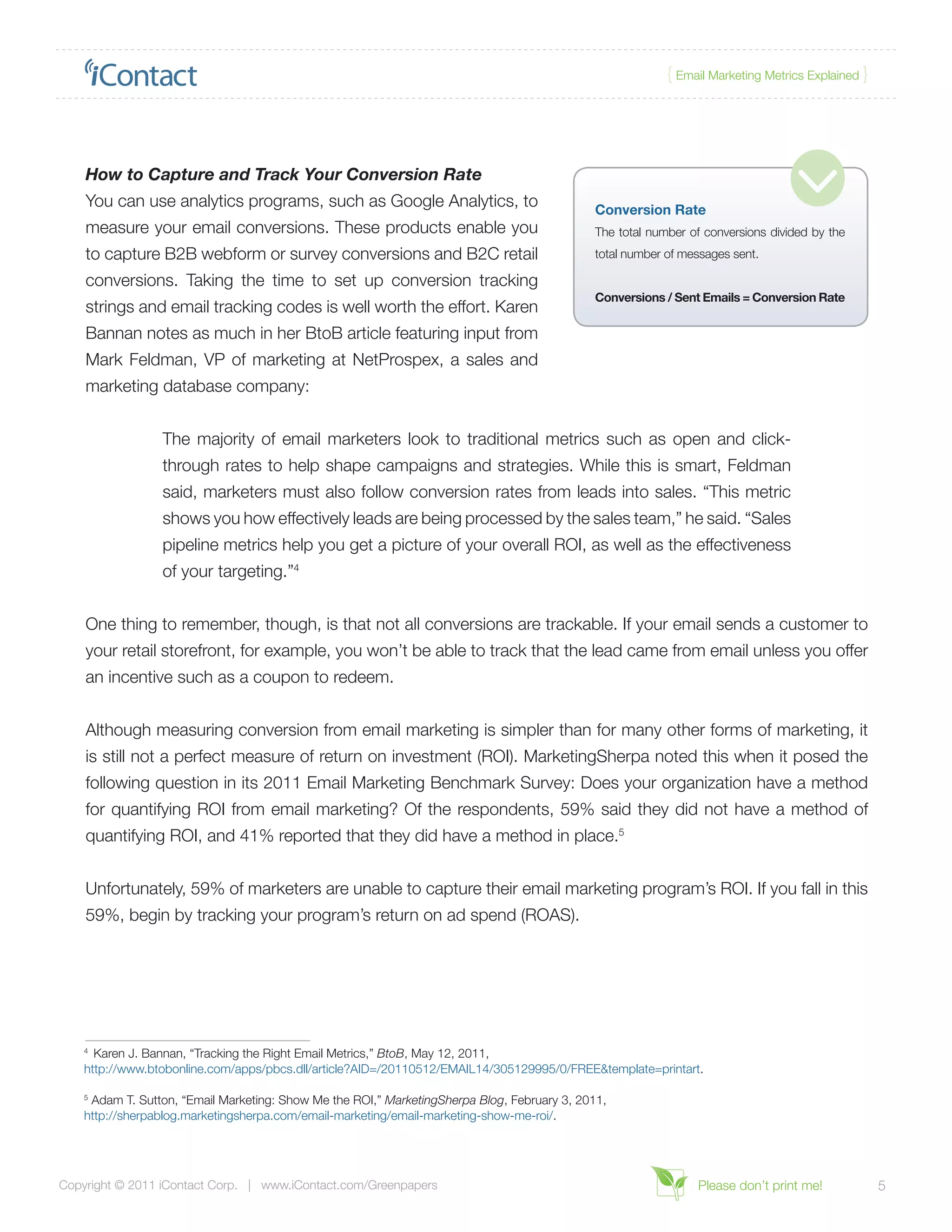 { Email Marketing Metrics Explained }




    How to Capture and Track Your Conversion Rate
    You can use analytics programs, such as Google Analytics, to                             Conversion Rate
    measure your email conversions. These products enable you                                The total number of conversions divided by the
    to capture B2B webform or survey conversions and B2C retail                              total number of messages sent.

    conversions. Taking the time to set up conversion tracking
                                                                                             Conversions / Sent Emails = Conversion Rate
    strings and email tracking codes is well worth the effort. Karen
    Bannan notes as much in her BtoB article featuring input from
    Mark Feldman, VP of marketing at NetProspex, a sales and
    marketing database company:


                 The majority of email marketers look to traditional metrics such as open and click-
                 through rates to help shape campaigns and strategies. While this is smart, Feldman
                 said, marketers must also follow conversion rates from leads into sales. “This metric
                 shows you how effectively leads are being processed by the sales team,” he said. “Sales
                 pipeline metrics help you get a picture of your overall ROI, as well as the effectiveness
                 of your targeting.”4


    One thing to remember, though, is that not all conversions are trackable. If your email sends a customer to
    your retail storefront, for example, you won’t be able to track that the lead came from email unless you offer
    an incentive such as a coupon to redeem.


    Although measuring conversion from email marketing is simpler than for many other forms of marketing, it
    is still not a perfect measure of return on investment (ROI). MarketingSherpa noted this when it posed the
    following question in its 2011 Email Marketing Benchmark Survey: Does your organization have a method
    for quantifying ROI from email marketing? Of the respondents, 59% said they did not have a method of
    quantifying ROI, and 41% reported that they did have a method in place.5


    Unfortunately, 59% of marketers are unable to capture their email marketing program’s ROI. If you fall in this
    59%, begin by tracking your program’s return on ad spend (ROAS).




    4
      Karen J. Bannan, “Tracking the Right Email Metrics,” BtoB, May 12, 2011,
    http://www.btobonline.com/apps/pbcs.dll/article?AID=/20110512/EMAIL14/305129995/0/FREE&template=printart.

    5
     Adam T. Sutton, “Email Marketing: Show Me the ROI,” MarketingSherpa Blog, February 3, 2011,
    http://sherpablog.marketingsherpa.com/email-marketing/email-marketing-show-me-roi/.




Copyright © 2011 iContact Corp. | www.iContact.com/Greenpapers                                                 Please don’t print me!             5
 