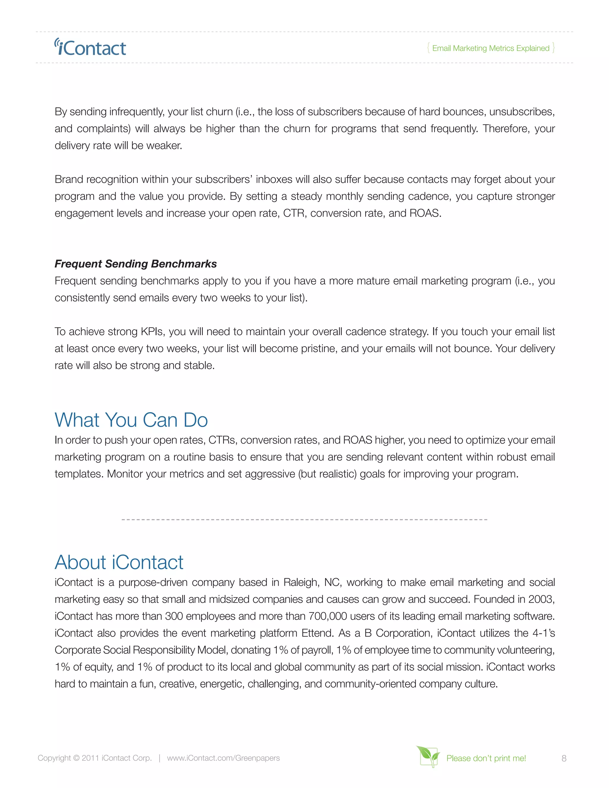 { Email Marketing Metrics Explained }




    By sending infrequently, your list churn (i.e., the loss of subscribers because of hard bounces, unsubscribes,
    and complaints) will always be higher than the churn for programs that send frequently. Therefore, your
    delivery rate will be weaker.


    Brand recognition within your subscribers’ inboxes will also suffer because contacts may forget about your
    program and the value you provide. By setting a steady monthly sending cadence, you capture stronger
    engagement levels and increase your open rate, CTR, conversion rate, and ROAS.



    Frequent Sending Benchmarks
    Frequent sending benchmarks apply to you if you have a more mature email marketing program (i.e., you
    consistently send emails every two weeks to your list).


    To achieve strong KPIs, you will need to maintain your overall cadence strategy. If you touch your email list
    at least once every two weeks, your list will become pristine, and your emails will not bounce. Your delivery
    rate will also be strong and stable.




    What You Can Do
    In order to push your open rates, CTRs, conversion rates, and ROAS higher, you need to optimize your email
    marketing program on a routine basis to ensure that you are sending relevant content within robust email
    templates. Monitor your metrics and set aggressive (but realistic) goals for improving your program.




    About iContact
    iContact is a purpose-driven company based in Raleigh, NC, working to make email marketing and social
    marketing easy so that small and midsized companies and causes can grow and succeed. Founded in 2003,
    iContact has more than 300 employees and more than 700,000 users of its leading email marketing software.
    iContact also provides the event marketing platform Ettend. As a B Corporation, iContact utilizes the 4-1’s
    Corporate Social Responsibility Model, donating 1% of payroll, 1% of employee time to community volunteering,
    1% of equity, and 1% of product to its local and global community as part of its social mission. iContact works
    hard to maintain a fun, creative, energetic, challenging, and community-oriented company culture.




Copyright © 2011 iContact Corp. | www.iContact.com/Greenpapers                             Please don’t print me!             8
 