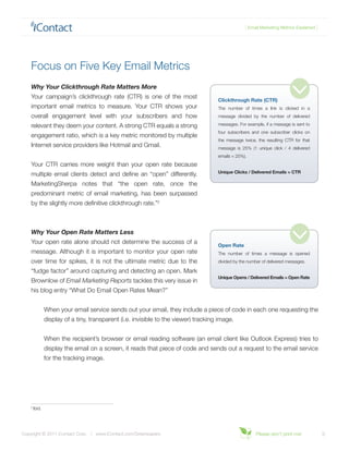 { Email Marketing Metrics Explained }




    Focus on Five Key Email Metrics
    Why Your Clickthrough Rate Matters More
    Your campaign’s clickthrough rate (CTR) is one of the most
                                                                                      Clickthrough Rate (CTR)
    important email metrics to measure. Your CTR shows your                           The number of times a link is clicked in a
    overall engagement level with your subscribers and how                            message divided by the number of delivered

    relevant they deem your content. A strong CTR equals a strong                     messages. For example, if a message is sent to
                                                                                      four subscribers and one subscriber clicks on
    engagement ratio, which is a key metric monitored by multiple
                                                                                      the message twice, the resulting CTR for that
    Internet service providers like Hotmail and Gmail.                                message is 25% (1 unique click / 4 delivered
                                                                                      emails = 25%).
    Your CTR carries more weight than your open rate because
                                                                                      Unique Clicks / Delivered Emails = CTR
    multiple email clients detect and define an “open” differently.
    MarketingSherpa notes that “the open rate, once the
    predominant metric of email marketing, has been surpassed
    by the slightly more definitive clickthrough rate.”2



    Why Your Open Rate Matters Less
    Your open rate alone should not determine the success of a
                                                                                      Open Rate
    message. Although it is important to monitor your open rate                       The number of times a message is opened
    over time for spikes, it is not the ultimate metric due to the                    divided by the number of delivered messages.

    “fudge factor” around capturing and detecting an open. Mark
                                                                                      Unique Opens / Delivered Emails = Open Rate
    Brownlow of Email Marketing Reports tackles this very issue in
    his blog entry “What Do Email Open Rates Mean?”


                When your email service sends out your email, they include a piece of code in each one requesting the
                display of a tiny, transparent (i.e. invisible to the viewer) tracking image.


                When the recipient’s browser or email reading software (an email client like Outlook Express) tries to
                display the email on a screen, it reads that piece of code and sends out a request to the email service
                for the tracking image.




    2
        Ibid.




Copyright © 2011 iContact Corp. | www.iContact.com/Greenpapers                                           Please don’t print me!            3
 