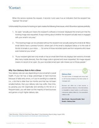 { Email Marketing Metrics Explained }




          When the service receives the request, it records it and uses it as an indication that the recipient has
          “opened” the email.3


    Unfortunately this process for tracking an open creates the following three issues, which Brownlow captures perfectly:


          1.	 An open “actually just means the recipient’s software or browser displayed the email such that the
              tracking image was requested. It says nothing about whether the recipient actually read or engaged
              with your email in any way.”


          2.	 “The tracking image can be activated without the recipient ever actually seeing the email at all. Many
              email clients have a preview function, where part of the email is displayed below or to the side of
              the list of emails in your inbox. . . . So some of those recorded opens are from recipients who never
              even looked at your email.”


          3.	 “If your recipient gets text-only emails or has an email client that only displays text versions of emails
              (like many mobile devices), then the image code is ignored and never requested. No image request
              means no record of an open. So your recorded email open rate misses out on those people.”



    Why Your Delivery Rate Is Not a Given
    Your delivery rate can vary depending on your email list’s overall
                                                                                            Delivery Rate
    health. If your list has a large percentage of hard bounces                             The total number of messages sent minus hard
    because of data entry errors, or if you’re sending to a stale list                      or soft bounces divided by the total number of

    (i.e., a list that is older than six months and that has not been                       messages sent.

    emailed before), then your delivery rate may suffer. Over time,
                                                                                            Bounces can either be a hard bounce, a
    by growing your list organically and sending to the list on a                           permanent delivery failure (i.e., the email address
    frequent basis, you will clean out the majority of hard bounces                         is misspelled or doesn’t exist), or a soft bounce,
    and garner a much higher delivery rate.                                                 a temporary delivery failure (i.e., the subscriber’s
                                                                                            mailbox is full).


                                                                                            (Sent Emails - Bounced Emails) / Sent
                                                                                            Emails = Delivery Rate




    3
     Mark Brownlow, “What Do Email Open Rates Mean?” Email Marketing Reports (blog), August 2006,
    http://www.email-marketing-reports.com/email-open-rates/meaning.htm.




Copyright © 2011 iContact Corp. | www.iContact.com/Greenpapers                                                   Please don’t print me!             4
 