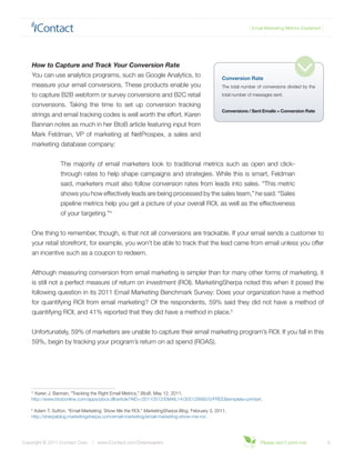 { Email Marketing Metrics Explained }




    How to Capture and Track Your Conversion Rate
    You can use analytics programs, such as Google Analytics, to                             Conversion Rate
    measure your email conversions. These products enable you                                The total number of conversions divided by the
    to capture B2B webform or survey conversions and B2C retail                              total number of messages sent.

    conversions. Taking the time to set up conversion tracking
                                                                                             Conversions / Sent Emails = Conversion Rate
    strings and email tracking codes is well worth the effort. Karen
    Bannan notes as much in her BtoB article featuring input from
    Mark Feldman, VP of marketing at NetProspex, a sales and
    marketing database company:


                 The majority of email marketers look to traditional metrics such as open and click-
                 through rates to help shape campaigns and strategies. While this is smart, Feldman
                 said, marketers must also follow conversion rates from leads into sales. “This metric
                 shows you how effectively leads are being processed by the sales team,” he said. “Sales
                 pipeline metrics help you get a picture of your overall ROI, as well as the effectiveness
                 of your targeting.”4


    One thing to remember, though, is that not all conversions are trackable. If your email sends a customer to
    your retail storefront, for example, you won’t be able to track that the lead came from email unless you offer
    an incentive such as a coupon to redeem.


    Although measuring conversion from email marketing is simpler than for many other forms of marketing, it
    is still not a perfect measure of return on investment (ROI). MarketingSherpa noted this when it posed the
    following question in its 2011 Email Marketing Benchmark Survey: Does your organization have a method
    for quantifying ROI from email marketing? Of the respondents, 59% said they did not have a method of
    quantifying ROI, and 41% reported that they did have a method in place.5


    Unfortunately, 59% of marketers are unable to capture their email marketing program’s ROI. If you fall in this
    59%, begin by tracking your program’s return on ad spend (ROAS).




    4
      Karen J. Bannan, “Tracking the Right Email Metrics,” BtoB, May 12, 2011,
    http://www.btobonline.com/apps/pbcs.dll/article?AID=/20110512/EMAIL14/305129995/0/FREE&template=printart.

    5
     Adam T. Sutton, “Email Marketing: Show Me the ROI,” MarketingSherpa Blog, February 3, 2011,
    http://sherpablog.marketingsherpa.com/email-marketing/email-marketing-show-me-roi/.




Copyright © 2011 iContact Corp. | www.iContact.com/Greenpapers                                                 Please don’t print me!             5
 
