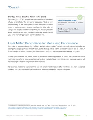 { Email Marketing Metrics Explained }




    Why You Should Calculate Return on Ad Spend
    By tracking your ROAS, you will learn the impact and profitability
                                                                                            Return on Ad Spend (ROAS)
    of your email efforts. The formula for calculating ROAS is very                         Your total email sales divided by the total
    simple as long as you know your total sales and your total email                        email cost.

    costs for each campaign. You can capture your total sales by
                                                                                            Total Email Sales / Total Email Cost =
    using a free analytics tool like Google Analytics. You only need to
                                                                                            Return on Ad Spend
    invest a little time and effort in order to determine how impactful
    your email marketing program is on the bottom line.




    Email Metric Benchmarks for Measuring Performance
    According to a survey released by the Direct Marketing Association, “marketing e-mails using a house list are
    seeing an average open rate of nearly 20%, a click-through rate of 6.64% and a conversation rate of 1.73%.”6
    These metrics represent the average across thousands of uniquely different email marketing programs.


    To help you determine the overall health of your email marketing program, iContact has created key email
    metric benchmarks for programs at several levels of maturity. Keep in mind that more mature programs will
    have stronger KPIs than programs in their infancies.


    For example, metrics for a program that has only emailed a list once will differ from those of a more seasoned
    program that has been sending emails to a list every two weeks for the past two years.




    6
     Frank Washkuch, “Marketing E-mails See Open Rate of Nearly 20%, Says DMA Survey,” Direct Marketing News, June 15, 2010,
    http://www.dmnews.com/marketing-e-mails-see-open-rate-of-nearly-20-says-dma-survey/article/172573/?utm_
    source=feedburner&utm_medium=feed&utm_campaign=Feed%3A+DMNewsHome+%28DMNews+Home%29.




Copyright © 2011 iContact Corp. | www.iContact.com/Greenpapers                                                 Please don’t print me!             6
 