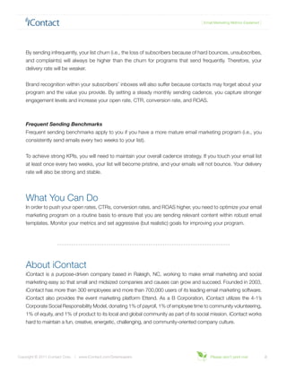 { Email Marketing Metrics Explained }




    By sending infrequently, your list churn (i.e., the loss of subscribers because of hard bounces, unsubscribes,
    and complaints) will always be higher than the churn for programs that send frequently. Therefore, your
    delivery rate will be weaker.


    Brand recognition within your subscribers’ inboxes will also suffer because contacts may forget about your
    program and the value you provide. By setting a steady monthly sending cadence, you capture stronger
    engagement levels and increase your open rate, CTR, conversion rate, and ROAS.



    Frequent Sending Benchmarks
    Frequent sending benchmarks apply to you if you have a more mature email marketing program (i.e., you
    consistently send emails every two weeks to your list).


    To achieve strong KPIs, you will need to maintain your overall cadence strategy. If you touch your email list
    at least once every two weeks, your list will become pristine, and your emails will not bounce. Your delivery
    rate will also be strong and stable.




    What You Can Do
    In order to push your open rates, CTRs, conversion rates, and ROAS higher, you need to optimize your email
    marketing program on a routine basis to ensure that you are sending relevant content within robust email
    templates. Monitor your metrics and set aggressive (but realistic) goals for improving your program.




    About iContact
    iContact is a purpose-driven company based in Raleigh, NC, working to make email marketing and social
    marketing easy so that small and midsized companies and causes can grow and succeed. Founded in 2003,
    iContact has more than 300 employees and more than 700,000 users of its leading email marketing software.
    iContact also provides the event marketing platform Ettend. As a B Corporation, iContact utilizes the 4-1’s
    Corporate Social Responsibility Model, donating 1% of payroll, 1% of employee time to community volunteering,
    1% of equity, and 1% of product to its local and global community as part of its social mission. iContact works
    hard to maintain a fun, creative, energetic, challenging, and community-oriented company culture.




Copyright © 2011 iContact Corp. | www.iContact.com/Greenpapers                             Please don’t print me!             8
 