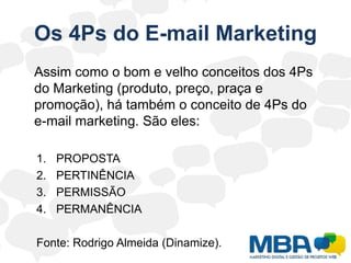 Os 4Ps do E-mail Marketing	Assim como o bom e velho conceitos dos 4Ps do Marketing (produto, preço, praça e promoção), há também o conceito de 4Ps do e-mail marketing. São eles:PROPOSTAPERTINÊNCIAPERMISSÃOPERMANÊNCIAFonte: Rodrigo Almeida (Dinamize).