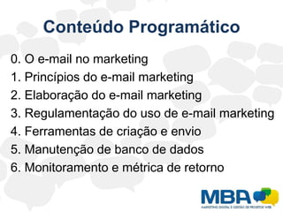 Conteúdo Programático0. O e-mail no marketing1. Princípios do e-mail marketing2. Elaboração do e-mail marketing3. Regulamentação do uso de e-mail marketing4. Ferramentas de criação e envio5. Manutenção de banco de dados6. Monitoramento e métrica de retorno