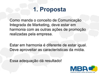 1. Proposta	Como manda o conceito de Comunicação Integrada de Marketing, deve estar em harmonia com as outras ações de promoção realizadas pela empresa.	Estar em harmonia é diferente de estar igual. Deve aproveitar as características da mídia.	Essa adequação dá resultado!
