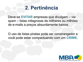 2. Pertinência	Deve-se EVITAR empresas que divulgam – via spam – listas milagrosas de milhares ou milhões de e-mails a preços absurdamente baixos.	O uso de listas piratas pode ser constrangedor e você pode estar compactuando com um CRIME.