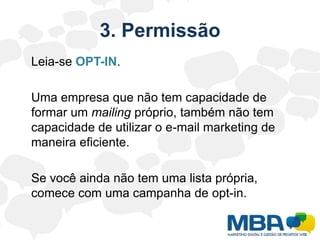 3. Permissão	Leia-se OPT-IN.	Uma empresa que não tem capacidade de formar um mailing próprio, também não tem capacidade de utilizar o e-mail marketing de maneira eficiente.	Se você ainda não tem uma lista própria, comece com uma campanha de opt-in.
