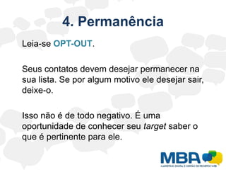 4. Permanência	Leia-se OPT-OUT.	Seus contatos devem desejar permanecer na sua lista. Se por algum motivo ele desejar sair, deixe-o.	Isso não é de todo negativo. É uma oportunidade de conhecer seu target saber o que é pertinente para ele.
