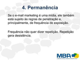 4. Permanência	Se o e-mail marketing é uma mídia, ele também está sujeito às regras de penetração e, principalmente, de frequência de exposição.Frequência não quer dizer repetição. Repetição gera desistência.