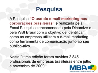 Pesquisa	A Pesquisa “O uso do e-mail marketing nas corporações brasileiras” é realizada pela Focal Pesquisas encomendada pela Dinamize e pela WBI Brasil com o objetivo de identificar como as empresas utilizam o e-mail marketing como ferramenta de comunicação junto ao seu público-alvo.	Nesta última edição foram ouvidos 2.845 profissionais de empresas brasileiras entre julho e novembro de 2009.