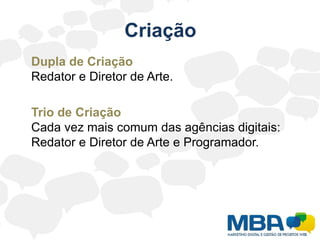 Criação	Dupla de Criação Redator e Diretor de Arte.	Trio de CriaçãoCada vez mais comum das agências digitais: Redator e Diretor de Arte e Programador.