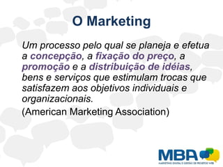 O Marketing	Um processo pelo qual se planeja e efetua a concepção, a fixação do preço, a promoção e a distribuição de idéias, bens e serviços que estimulam trocas que satisfazem aos objetivos individuais e organizacionais.	(American Marketing Association) 
