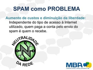 SPAM como PROBLEMA	O spam pode afetar os usuários do serviço de correio eletrônico de diversas formas. Exemplos:Não recebimento de e-mails: Boa parte dos provedores de Internet limita o tamanho da caixa postal do usuário no seu servidor. Caso o número de spams recebidos seja grande, ele corre o risco de ter sua caixa postal lotada com mensagens não solicitadas. 