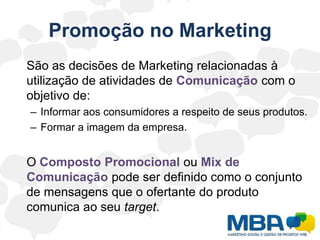 Promoção no Marketing	São as decisões de Marketing relacionadas à utilização de atividades de Comunicação com o objetivo de:Informar aos consumidores a respeito de seus produtos.Formar a imagem da empresa.	O Composto Promocional ouMix de Comunicação pode serdefinido como o conjunto de mensagens que o ofertante do produto comunica ao seu target.