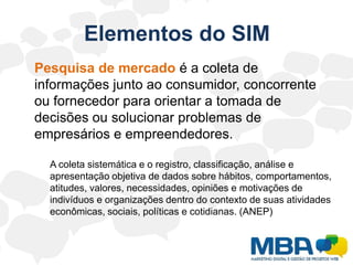 Inteligência de Marketing	Para suprir sua necessidade de informações, o Marketing deve harmonizar um conjunto de ferramentas capazes de coletar, organizar, armazenar e processar dados e distribuí-los na forma de informação que gere conhecimento e facilite o processo de decisão.	Este conjunto de ferramentas é conhecido como Sistema de Informação de Marketing (SIM).