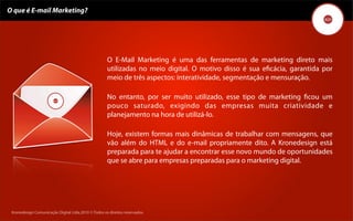 O que é E-mail Marketing?




                                                     O E-Mail Marketing é uma das ferramentas de marketing direto mais
                                                     utilizadas no meio digital. O motivo disso é sua eﬁcácia, garantida por
                                                     meio de três aspectos: interatividade, segmentação e mensuração.

                                                     No entanto, por ser muito utilizado, esse tipo de marketing ﬁcou um
                                                     pouco saturado, exigindo das empresas muita criatividade e
                                                     planejamento na hora de utilizá-lo.

                                                     Hoje, existem formas mais dinâmicas de trabalhar com mensagens, que
                                                     vão além do HTML e do e-mail propriamente dito. A Kronedesign está
                                                     preparada para te ajudar a encontrar esse novo mundo de oportunidades
                                                     que se abre para empresas preparadas para o marketing digital.




 Kronedesign Comunicação DigitalDigital Ltda.2010 ©.Todos os direitos reservados.
        Kronedesign Comunicação Ltda.2010 ©.Todos os direitos reservados.
 