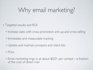 Why email marketing?
• Targeted results and ROI
• Increase sales with cross-promotion and up-and cross-selling
• Immediate and measurable tracking
• Update and maintain prospect and client lists
• Price
• Email marketing rings in at about $0.01 per contact—a fraction
of the cost of direct mail
 