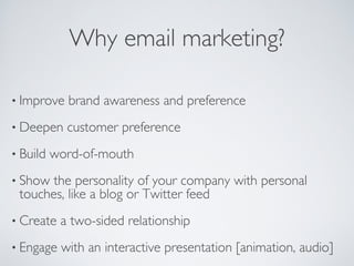 Why email marketing?
• Improve brand awareness and preference
• Deepen customer preference
• Build word-of-mouth
• Show the personality of your company with personal
touches, like a blog or Twitter feed
• Create a two-sided relationship
• Engage with an interactive presentation [animation, audio]
 