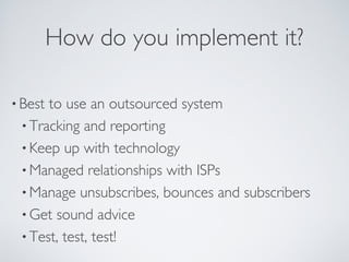 How do you implement it?
• Best to use an outsourced system
• Tracking and reporting
• Keep up with technology
• Managed relationships with ISPs
• Manage unsubscribes, bounces and subscribers
• Get sound advice
• Test, test, test!
 