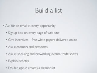 Build a list
• Ask for an email at every opportunity
• Signup box on every page of web site
• Give incentives—free white papers delivered online
• Ask customers and prospects
• Ask at speaking and networking events, trade shows
• Explain benefits
• Double opt-in creates a cleaner list
 