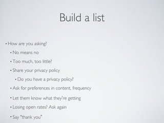Build a list
• How are you asking?
• No means no
• Too much, too little?
• Share your privacy policy
• Do you have a privacy policy?
• Ask for preferences in content, frequency
• Let them know what they’re getting
• Losing open rates? Ask again
• Say “thank you”
 
