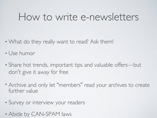 How to write e-newsletters
• What do they really want to read? Ask them!
• Use humor
• Share hot trends, important tips and valuable offers—but
don’t give it away for free
• Archive and only let “members” read your archives to create
further value
• Survey or interview your readers
• Abide by CAN-SPAM laws
 