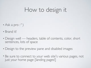 How to design it
• Ask a pro :^)
• Brand it!
• Design well — headers, table of contents, color, short
sentences, lots of space
• Design to the preview pane and disabled images
• Be sure to connect to your web site’s various pages, not
just your home page [landing pages!]
 