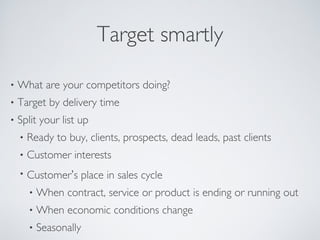 Target smartly
• What are your competitors doing?
• Target by delivery time
• Split your list up
• Ready to buy, clients, prospects, dead leads, past clients
• Customer interests
• Customer’s place in sales cycle
• When contract, service or product is ending or running out
• When economic conditions change
• Seasonally
 