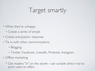 Target smartly
• When they’re unhappy
• Create a series of emails
• Create anticipation, response
• Tie in with other communications
• Blogging
• Twitter, Facebook, LinkedIn, Pinterest, Instagram
• Offline marketing
• Get readers “in” on the secret—use variable direct mail to
point users to offers
 