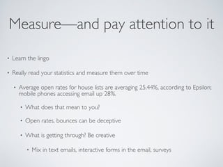 Measure—and pay attention to it
• Learn the lingo
• Really read your statistics and measure them over time
• Average open rates for house lists are averaging 25.44%, according to Epsilon;
mobile phones accessing email up 28%.
• What does that mean to you?
• Open rates, bounces can be deceptive
• What is getting through? Be creative
• Mix in text emails, interactive forms in the email, surveys
 