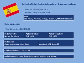 Da Exótica Nerja à fascinante Barcelona - Grupo para mulheres

                    •   Saída : 01 de Março de 2013
                    •   Retorno : 14 de Março de 2013

                        Rota:
                        São Paulo/ Madrid*/ Malaga/ Barcelona/*Madrid/ São Paulo

Custo por pessoa:

- Taxa de adesão : EUR 240,00

Parte Terrestre          Apto individual              Apto Duplo/Twin
Nerja e Barcelona        EUR 1.418                    EUR 1.031

Parte Aérea
Classe economica - Com Iberia              a partir de USD 1.400,00


Cartão Assistência : USD 75,00

Dinheiro sugerido para despesas extras no período: EUR 800,00
 