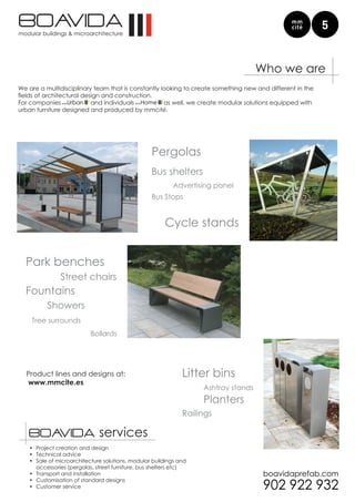 Who we are
We are a multidisciplinary team that is constantly looking to create something new and different in the
fields	of	architectural	design	and	construction.
For companies              and individuals          as well, we create modular solutions equipped with
urban furniture designed and produced by mmcité.




                                                  Pergolas
                                                  Bus shelters
                                                          Advertising panel
                                                  Bus Stops


                                                       Cycle stands


  Park benches
               Street chairs
  Fountains
          Showers
    Tree surrounds
                          Bollards




  Product lines and designs at:                               Litter bins
  www.mmcite.es
                                                                   Ashtray stands
                                                                   Planters
                                                              Railings

   servicios                  services
   •	 Project creation and design
   •	 Technical advice
   •	 Sale of microarchitecture solutions, modular buildings and
      accessories (pergolas, street furniture, bus shelters etc)
   •	 Transport and installation
   •	 Customisation of standard designs
   •	 Customer service
 